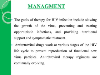 MANAGMENT
 The goals of therapy for HIV infection include slowing
the growth of the virus, preventing and treating
opportunistic infections, and providing nutritional
support and symptomatic treatment.
 Antiretroviral drugs work at various stages of the HIV
life cycle to prevent reproduction of functional new
virus particles. Antiretroviral therapy regimens are
continually evolving.
 
