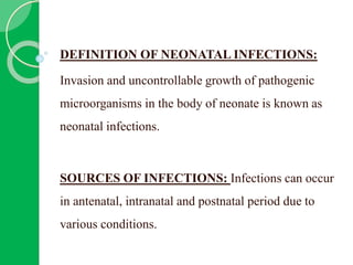 DEFINITION OF NEONATAL INFECTIONS:
Invasion and uncontrollable growth of pathogenic
microorganisms in the body of neonate is known as
neonatal infections.
SOURCES OF INFECTIONS: Infections can occur
in antenatal, intranatal and postnatal period due to
various conditions.
 