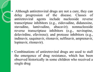 Although antiretroviral drugs are not a cure, they can
delay progression of the disease. Classes of
antiretroviral agents include nucleoside reverse
transcriptase inhibitors (e.g., zidovudine, didanosine,
stavudine, lamivudine, abacavir); nonnucleoside
reverse transcriptase inhibitors (e.g., nevirapine,
delavirdine, efavirenz); and protease inhibitors (e.g.,
indinavir, saquinavir, ritonavir, nelfinavir, amprenavir,
lopinavir, ritonavir).
 Combinations of antiretroviral drugs are used to stall
the emergence of drug resistance, which has been
observed historically in some children who received a
single drug
 
