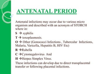 ANTENATAL PERIOD
Antenatal infections may occur due to various micro
organism and described with an acronym of STORCH
where in:
S  syphilis
T  toxoplasmosis.
O  Other (Gonococci Infections , Tubercular Infections,
Malaria, Varicella, Hepatitis B, HIV Etc)
R Rubella
C Cytomegalovirus And
H Herpes Simplex Virus.
These infections can develop due to direct transplacental
transfer or following placental infections.
 
