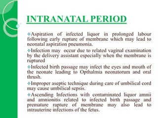 INTRANATAL PERIOD
Aspiration of infected liquor in prolonged labour
following early rupture of membrane which may lead to
neonatal aspiration pneumonia.
Infection may occur due to related vaginal examination
by the delivery assistant especially when the membrane is
ruptured
Infected birth passage may infect the eyes and mouth of
the neonate leading to Opthalmia neonatorum and oral
thrush.
Improper aseptic technique during care of umbilical cord
may cause umbilical sepsis.
Ascending Infections with contaminated liquor amnii
and amnionitis related to infected birth passage and
premature rapture of membrane may also lead to
intrauterine infections of the fetus.
 