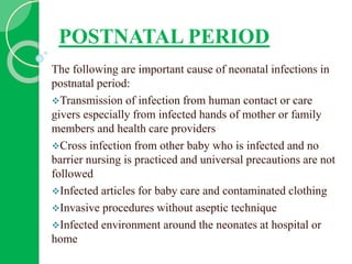 POSTNATAL PERIOD
The following are important cause of neonatal infections in
postnatal period:
Transmission of infection from human contact or care
givers especially from infected hands of mother or family
members and health care providers
Cross infection from other baby who is infected and no
barrier nursing is practiced and universal precautions are not
followed
Infected articles for baby care and contaminated clothing
Invasive procedures without aseptic technique
Infected environment around the neonates at hospital or
home
 