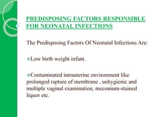PREDISPOSING FACTORS RESPONSIBLE
FOR NEONATAL INFECTIONS
The Predisposing Factors Of Neonatal Infections Are:
Low birth weight infant.
Contaminated intrauterine environment like
prolonged rapture of membrane , unhygienic and
multiple vaginal examination, meconium-stained
liquor etc.
 