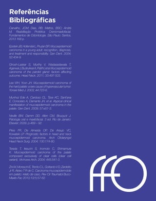 Referências
Bibliográficas 
Carvalho, JCM; Dias, RB; Mattos, BSC; André
M, Reabilitação Protética Craniomaxilofacial.
Fundamentos de Odontologia .São Paulo: Santos,
2013 168 p. 
EpsteinJB,HollenderL,PruzanSR. Mucoepidermoid
carcinoma in a young adult: recognition, diagnosis,
and treatment and responsibility. Gen Dent. 2004;
52:434-9.
 
Ghosh-Laskar S, Murthy V, Wadasadawala T,
AgarwalJ,BudrukkarA,PatilN,etal.Mucoepidermoid
carcinoma of the parotid gland: factors affecting
outcome. Head Neck. 2011; 33:497-503. 
Lee WH, Yoon JH. Mucoepidermoid carcinoma of
the hard palate: a rare cause of hypervascular tumor.
Yonsei Med J. 2003; 44:723-6. 
Munhoz Ede A, Cardoso CL, Tjioe KC, Sant’ana
E, Consolaro A, Damante JH, et al. Atypical clinical
manifestation of mucoepidermoid carcinoma in the
palate. Gen Dent. 2009; 57:e51-3. 
Neville BW, Damm DD, Allen CM, Bouquot J.
Patologia oral e maxilofacial. 3 ed. Rio de Janeiro:
Elsevier; 2009. p.489 – 92.
Pires FR, De Almeida OP, De Araujo VC,
Kowalski LP. Prognostic factors in head and neck
mucoepidermoid carcinoma. Arch Otolaryngol
Head Neck Surg. 2004; 130:174-80. 
Terada T, Ikeuchi S, Inomoto C, Shimamura
K. Mucoepidermoid carcinoma of the palate
composed exclusively of clear cells (clear cell
variant). Virchows Arch. 2004; 445:541-3. 
ZiniM,MoreschiE,TrentoCL,GottardoVD,Zardetto
Jr R, Aleixo T R de C. Carcinoma mucoepidermóide
em palato: relato de caso. Rev Cir Traumatol Buco-
Maxilo-Fac 2010;10(1):57-62.
 