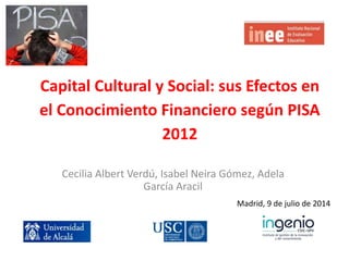 Capital Cultural y Social: sus Efectos en
el Conocimiento Financiero según PISA
2012
Cecilia Albert Verdú, Isabel Neira Gómez, Adela
García Aracil
Madrid, 9 de julio de 2014
 