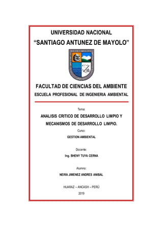 UNIVERSIDAD NACIONAL
“SANTIAGO ANTUNEZ DE MAYOLO”
FACULTAD DE CIENCIAS DEL AMBIENTE
ESCUELA PROFESIONAL DE INGENIERIA AMBIENTAL
Tema:
ANALISIS CRITICO DE DESARROLLO LIMPIO Y
MECANISMOS DE DESARROLLO LIMPIO.
Curso:
GESTION AMBIENTAL
Docente:
Ing. BHENY TUYA CERNA
Alumno:
NEIRA JIMENEZ ANDRES ANIBAL
HUARAZ – ANCASH – PERÚ
2019
 