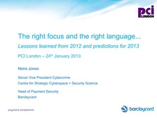 The right focus and the right language...
      Lessons learned from 2012 and predictions for 2013
      PCI London – 24th January 2013

      Neira Jones

      Senior Vice President Cybercrime
      Centre for Strategic Cyberspace + Security Science

      Head of Payment Security
      Barclaycard


payment acceptance
 