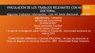 VINCULACIÓN DE LOS TRABAJOS RELEVANTES CON MI TESIS
DOCTORAL.
Algunos trabajos relevantes, con mi tesis doctoral, son los
siguientes: “APUNTES
DE ANÁLISIS CUALITATIVO
EN EDUCACIÓN”
Reyes Hernández Castilla1
Héctor Opazo Carvajal 1
1 Grupo de Investigación sobre Cambio en Educación. Universidad Autónoma de
Madrid.2010
Y
“CAPACITACIÓN GERENCIAL Y CALIDAD EDUCATIVA.” Mi tesis de obtención al
título de Magíster en Gerencia Educativa. 2007, Universidad Rafael Urdaneta.
 