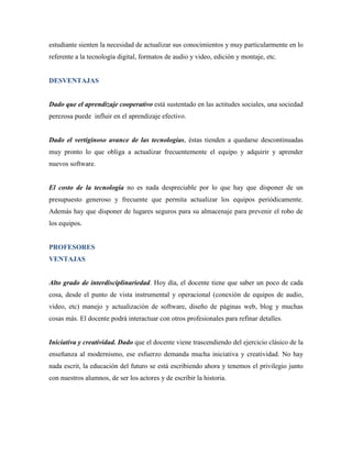 estudiante sienten la necesidad de actualizar sus conocimientos y muy particularmente en lo
referente a la tecnología digital, formatos de audio y video, edición y montaje, etc.


DESVENTAJAS


Dado que el aprendizaje cooperativo está sustentado en las actitudes sociales, una sociedad
perezosa puede influir en el aprendizaje efectivo.


Dado el vertiginoso avance de las tecnologías, éstas tienden a quedarse descontinuadas
muy pronto lo que obliga a actualizar frecuentemente el equipo y adquirir y aprender
nuevos software.


El costo de la tecnología no es nada despreciable por lo que hay que disponer de un
presupuesto generoso y frecuente que permita actualizar los equipos periódicamente.
Además hay que disponer de lugares seguros para su almacenaje para prevenir el robo de
los equipos.


PROFESORES
VENTAJAS


Alto grado de interdisciplinariedad. Hoy día, el docente tiene que saber un poco de cada
cosa, desde el punto de vista instrumental y operacional (conexión de equipos de audio,
video, etc) manejo y actualización de software, diseño de páginas web, blog y muchas
cosas más. El docente podrá interactuar con otros profesionales para refinar detalles.


Iniciativa y creatividad. Dado que el docente viene trascendiendo del ejercicio clásico de la
enseñanza al modernismo, ese esfuerzo demanda mucha iniciativa y creatividad. No hay
nada escrit, la educación del futuro se está escribiendo ahora y tenemos el privilegio junto
con nuestros alumnos, de ser los actores y de escribir la historia.
 