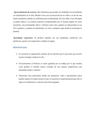 Aprovechamiento de recursos. Hay fenómenos que pueden ser estudiados sin necesidad de
ser reproducidos en el aula. Muchas veces con la proyección de un video o el uso de una
buena simulación, pueden ser suficientes para el aprendizaje. Por otro lado, el uso del papel
se puede reducir a su mínima expresión reemplazándolo por el formato digital. En estos
momentos, una enciclopedia, libros e informes entre otros, pueden ser almacenados en un
CD o pendrive y pueden ser transferidos vía web a cualquier lugar donde la tecnología lo
permita.


Aprendizaje cooperativo. El profesor aprende con sus estudiantes, profesores con
profesores, gracias a la cooperación y trabajo en equipo.


DESVENTAJAS


    Es necesaria la capacitación continua de los docentes por lo que tiene que invertir
       recursos (tiempo y dinero) en ello.


    Frecuentemente el Profesor se siente agobiado por su trabajo por lo que muchas
       veces prefiere el método clásico evitando de esta manera compromisos que
       demanden tiempo y esfuerzo.


    Situaciones muy particulares donde una animación, video o presentación nunca
       pueden superar al mundo real por lo que es necesaria la experimentación que solo se
       logra en un laboratorio o aula de clases bien equipada.
 
