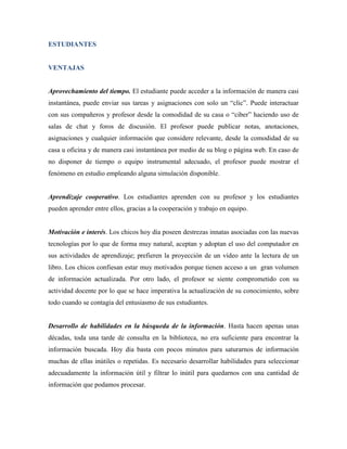 ESTUDIANTES


VENTAJAS


Aprovechamiento del tiempo. El estudiante puede acceder a la información de manera casi
instantánea, puede enviar sus tareas y asignaciones con solo un “clic”. Puede interactuar
con sus compañeros y profesor desde la comodidad de su casa o “ciber” haciendo uso de
salas de chat y foros de discusión. El profesor puede publicar notas, anotaciones,
asignaciones y cualquier información que considere relevante, desde la comodidad de su
casa u oficina y de manera casi instantánea por medio de su blog o página web. En caso de
no disponer de tiempo o equipo instrumental adecuado, el profesor puede mostrar el
fenómeno en estudio empleando alguna simulación disponible.


Aprendizaje cooperativo. Los estudiantes aprenden con su profesor y los estudiantes
pueden aprender entre ellos, gracias a la cooperación y trabajo en equipo.


Motivación e interés. Los chicos hoy día poseen destrezas innatas asociadas con las nuevas
tecnologías por lo que de forma muy natural, aceptan y adoptan el uso del computador en
sus actividades de aprendizaje; prefieren la proyección de un video ante la lectura de un
libro. Los chicos confiesan estar muy motivados porque tienen acceso a un gran volumen
de información actualizada. Por otro lado, el profesor se siente comprometido con su
actividad docente por lo que se hace imperativa la actualización de su conocimiento, sobre
todo cuando se contagia del entusiasmo de sus estudiantes.


Desarrollo de habilidades en la búsqueda de la información. Hasta hacen apenas unas
décadas, toda una tarde de consulta en la biblioteca, no era suficiente para encontrar la
información buscada. Hoy día basta con pocos minutos para saturarnos de información
muchas de ellas inútiles o repetidas. Es necesario desarrollar habilidades para seleccionar
adecuadamente la información útil y filtrar lo inútil para quedarnos con una cantidad de
información que podamos procesar.
 