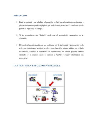 DESVENTAJAS


   Dada la cantidad y variedad de información, es fácil que el estudiante se distraiga y
     pierda tiempo navegando en páginas que no le brinde provecho. El estudiante puede
     perder su objetivo y su tiempo.


   Si los compañeros son “flojos”, puede que el aprendizaje cooperativo no se
     consolide.


   El interés al estudio pueda que sea sustituido por la curiosidad y exploración en la
     web en actividades no académicas tales como diversión, música, videos, etc. • Dada
     la cantidad, variedad e inmediatez de información, los chicos puedan sentirse
     saturados y en muchos casos se remiten a “cortar y pegar” información sin
     procesarla.



LAS TICS EN LA EDUCACION VENEZUELA.
 