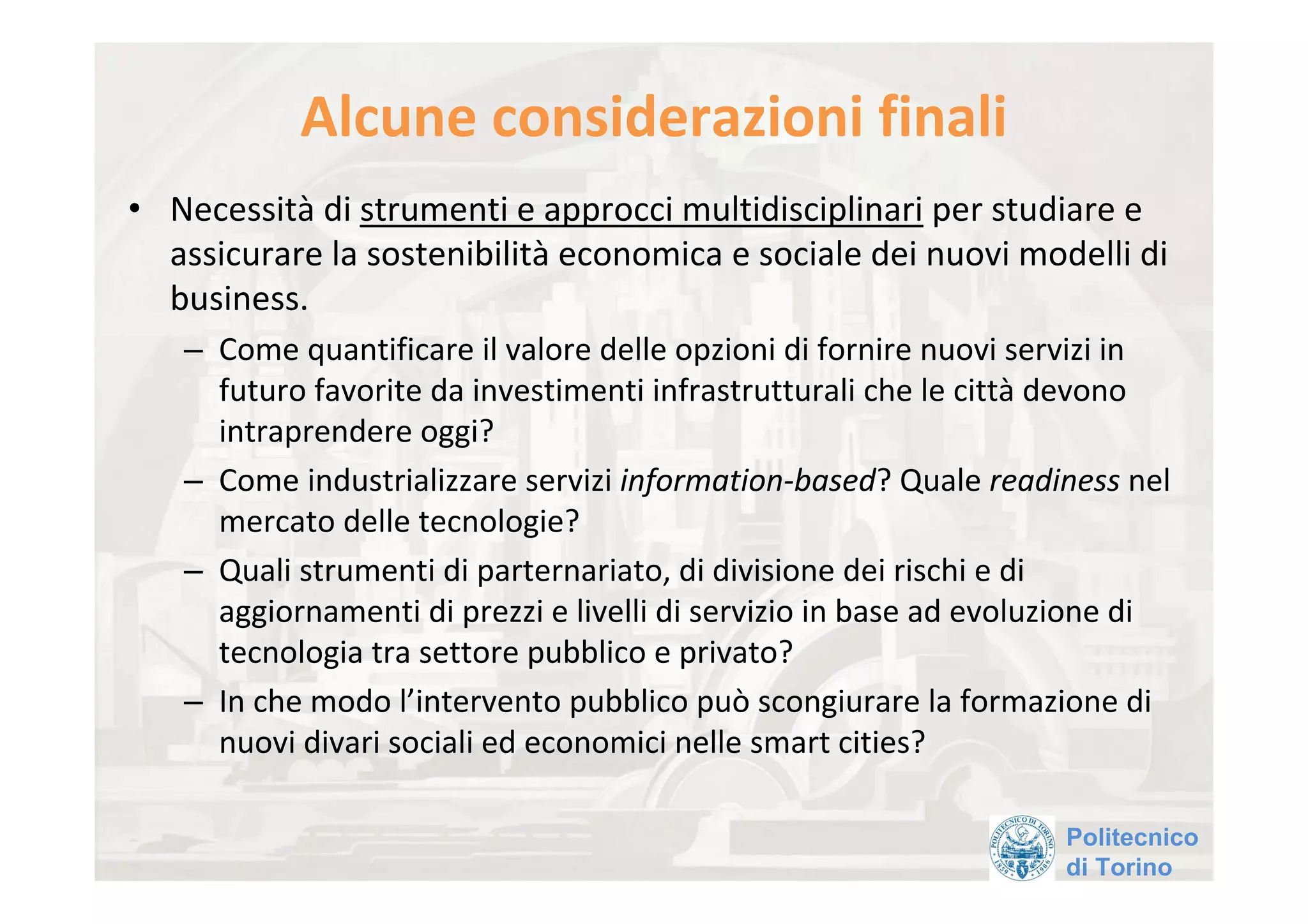 Alcune considerazioni finali
• Necessità di strumenti e approcci multidisciplinari per studiare e 
  assicurare la sostenibilità economica e sociale dei nuovi modelli di 
  business.
   – Come quantificare il valore delle opzioni di fornire nuovi servizi in 
     futuro favorite da investimenti infrastrutturali che le città devono 
     intraprendere oggi?
   – Come industrializzare servizi information‐based? Quale readiness nel 
     mercato delle tecnologie?
   – Quali strumenti di parternariato, di divisione dei rischi e di 
     aggiornamenti di prezzi e livelli di servizio in base ad evoluzione di 
     tecnologia tra settore pubblico e privato?
   – In che modo l’intervento pubblico può scongiurare la formazione di 
     nuovi divari sociali ed economici nelle smart cities?

                                                                   Politecnico
                                                                   di Torino
 