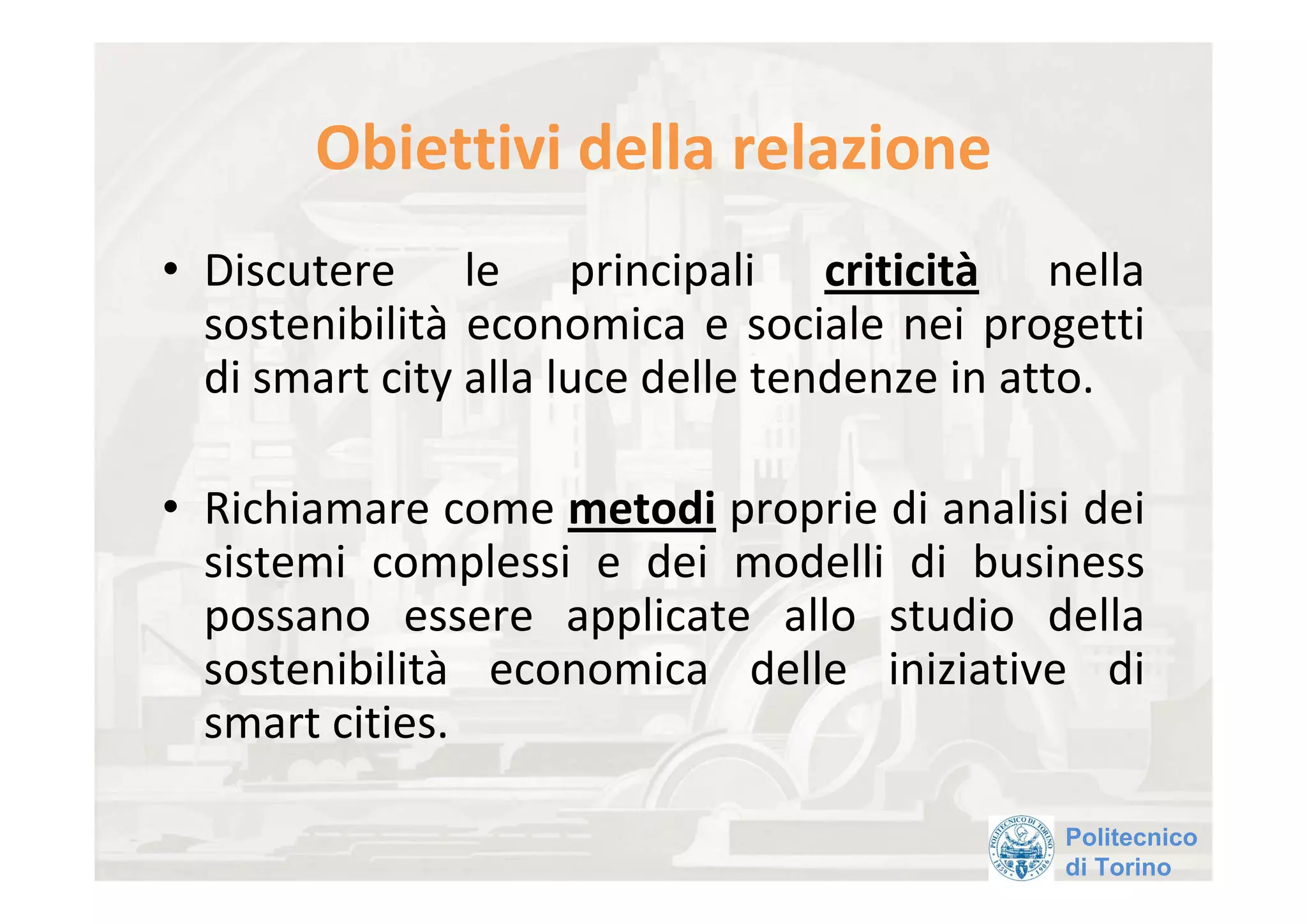 Obiettivi della relazione 
• Discutere  le  principali  criticità nella 
  sostenibilità economica  e  sociale  nei  progetti 
  di smart city alla luce delle tendenze in atto.

• Richiamare come metodi proprie di analisi dei 
  sistemi  complessi  e  dei  modelli  di  business 
  possano  essere  applicate  allo  studio  della 
  sostenibilità economica  delle  iniziative  di 
  smart cities. 

                                                Politecnico
                                                di Torino
 