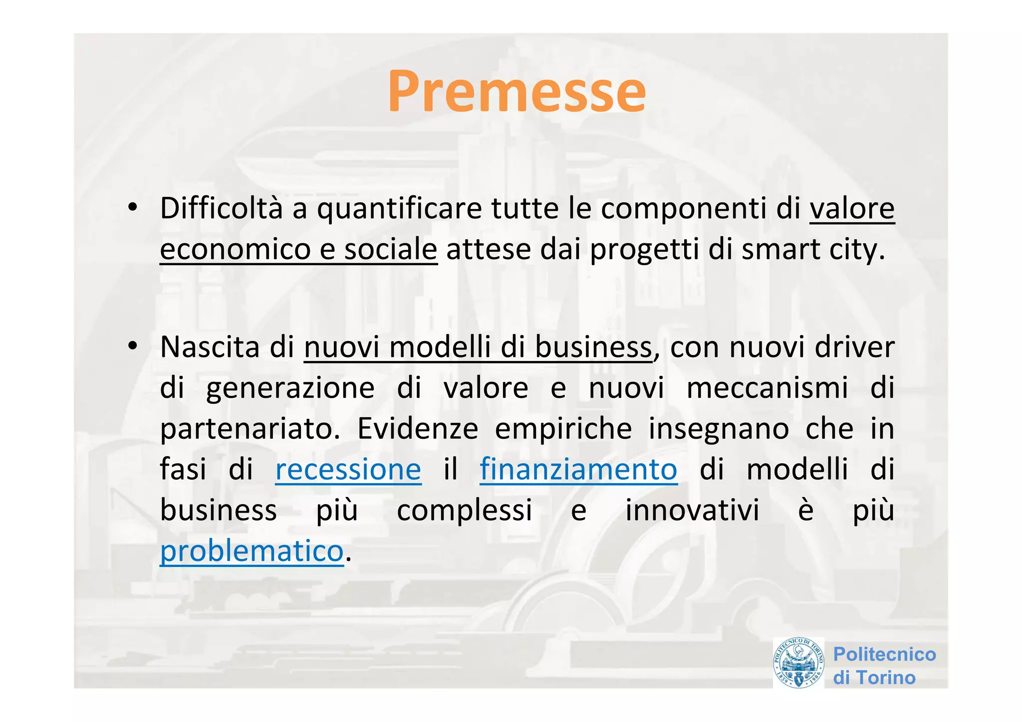 Premesse 
• Difficoltà a quantificare tutte le componenti di valore 
  economico e sociale attese dai progetti di smart city. 

• Nascita di nuovi modelli di business, con nuovi driver 
  di  generazione  di  valore  e  nuovi  meccanismi  di 
  partenariato.  Evidenze  empiriche  insegnano  che  in 
  fasi  di  recessione il  finanziamento di  modelli  di 
  business  più complessi  e  innovativi  è più
  problematico. 

                                                    Politecnico
                                                    di Torino
 