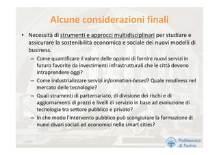 Alcune considerazioni finali
• Necessità di strumenti e approcci multidisciplinari per studiare e 
  assicurare la sostenibilità economica e sociale dei nuovi modelli di 
  business.
   – Come quantificare il valore delle opzioni di fornire nuovi servizi in 
     futuro favorite da investimenti infrastrutturali che le città devono 
     intraprendere oggi?
   – Come industrializzare servizi information‐based? Quale readiness nel 
     mercato delle tecnologie?
   – Quali strumenti di parternariato, di divisione dei rischi e di 
     aggiornamenti di prezzi e livelli di servizio in base ad evoluzione di 
     tecnologia tra settore pubblico e privato?
   – In che modo l’intervento pubblico può scongiurare la formazione di 
     nuovi divari sociali ed economici nelle smart cities?

                                                                   Politecnico
                                                                   di Torino
 