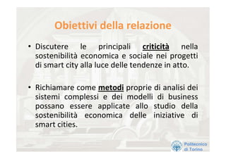 Obiettivi della relazione 
• Discutere  le  principali  criticità nella 
  sostenibilità economica  e  sociale  nei  progetti 
  di smart city alla luce delle tendenze in atto.

• Richiamare come metodi proprie di analisi dei 
  sistemi  complessi  e  dei  modelli  di  business 
  possano  essere  applicate  allo  studio  della 
  sostenibilità economica  delle  iniziative  di 
  smart cities. 

                                                Politecnico
                                                di Torino
 
