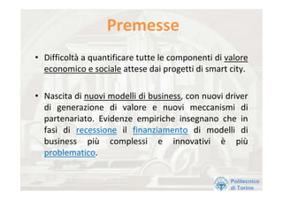 Premesse 
• Difficoltà a quantificare tutte le componenti di valore 
  economico e sociale attese dai progetti di smart city. 

• Nascita di nuovi modelli di business, con nuovi driver 
  di  generazione  di  valore  e  nuovi  meccanismi  di 
  partenariato.  Evidenze  empiriche  insegnano  che  in 
  fasi  di  recessione il  finanziamento di  modelli  di 
  business  più complessi  e  innovativi  è più
  problematico. 

                                                    Politecnico
                                                    di Torino
 