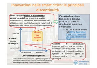 Innovazioni nelle smart cities: le principali 
                  discontinuità
  Smart city come nascita di nuovi modelli                               L’accettazione di uso 
  comportamentali: da proprietà a servizio,                              tecnologie e di nuove 
  consapevolezza ambientale, empowerment del 
                                                                         pratiche da parte di 
  cittadino, nuovi modelli di consumo, nuovi modi di 
                                                                         cittadinanza può essere 
  tenere relazioni sociali, nuovi  modelli di financing.
                                                                         difficoltosa:
                                                                              – es. Uso di smart meters 
                                    Techno‐                                     nel 2009 a Bakersfield  
     Radicale
                                      logy                                      (CA) è stato oggetto di 
                                    epiphan                                     una class action contro 
  Cambia‐                                                                       PG&E
                                        y
   mento 
tecnologico                                                     Necessità         di        investimenti 
                                                                infrastrutturali con  pay  back  elevati, 
  Incrementale                                                  incertezza  sull’evoluzione  costi  e 
                                                                performance  di  tecnologie  abilitanti, 
                 Incrementale           Radicale
                                                                difficoltà a  stimarne  effetti  di 
                  Cambiamento di significati                    complementarietà         con        altre 
     Fonte: adattamento da Verganti, R. (2009). Design‐Driven   tecnologie.
     Innovation – Changing the Rules of Competition by Radically 
     Innovating What Things Mean: Harvard Business Press
                                                                                                   Politecnico
                                                                                                   di Torino
 