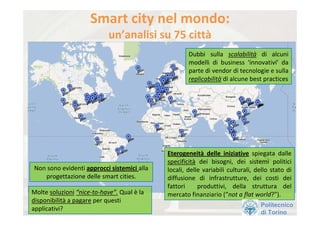 Smart city nel mondo: 
                            un’analisi su 75 città
                                                      Dubbi  sulla  scalabilità di  alcuni 
                                                      modelli  di  business  ‘innovativi’ da 
                                                      parte di vendor di tecnologie e sulla 
                                                      replicabilità di alcune best practices




                                             Eterogeneità delle  iniziative spiegata  dalle 
                                             specificità dei  bisogni,  dei  sistemi  politici 
Non sono evidenti approcci sistemici alla    locali,  delle  variabili  culturali,  dello  stato  di  
   progettazione delle smart cities.         diffusione  di  infrastrutture,  dei  costi  dei 
                                             fattori    produttivi,  della  struttura  del 
Molte soluzioni “nice‐to‐have”. Qual è la    mercato finanziario (“not a flat world?”). 
disponibilità a pagare per questi 
                                                                                      Politecnico
applicativi?
                                                                                      di Torino
 
