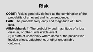 COBIT: Risk is generally defined as the combination of the
probability of an event and its consequence.
FAIR: The probable frequency and magnitude of future
loss.
AIE/Hubbard: 1) The probability and magnitude of a loss,
disaster, or other undesirable event.
2) A state of uncertainty where some of the possibilities
involve a loss, catastrophe, or other undesirable
outcome.
Risk
 