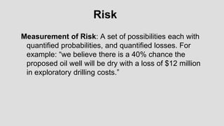 Measurement of Risk: A set of possibilities each with
quantified probabilities, and quantified losses. For
example: “we believe there is a 40% chance the
proposed oil well will be dry with a loss of $12 million
in exploratory drilling costs.”
Risk
 