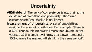 AIE/Hubbard: The lack of complete certainty, that is, the
existence of more than one possibility. The “true”
outcome/state/result/value is not known.
Measurement of Uncertainty: A set of probabilities
assigned to a set of possibilities. For example: “there is
a 60% chance this market will more than double in five
years, a 30% chance it will grow at a slower rate, and a
10% chance the market will shrink in the same period”.
Uncertainty
 