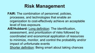 FAIR: The combination of personnel, policies,
processes, and technologies that enable an
organization to cost-effectively achieve an acceptable
level of loss exposure.
AIE/Hubbard: Long definition: The identification,
assessment, and prioritization of risks followed by
coordinated and economical application of resources
to minimize, monitor, and control the probability and/or
impact of unfortunate events
Shorter definition: Being smart about taking chances
Risk Management
 