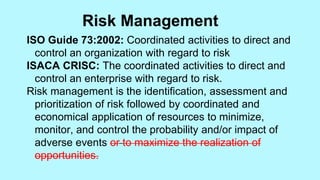 ISO Guide 73:2002: Coordinated activities to direct and
control an organization with regard to risk
ISACA CRISC: The coordinated activities to direct and
control an enterprise with regard to risk.
Risk management is the identification, assessment and
prioritization of risk followed by coordinated and
economical application of resources to minimize,
monitor, and control the probability and/or impact of
adverse events or to maximize the realization of
opportunities.
Risk Management
 