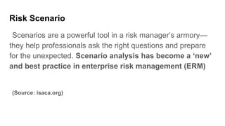 Risk Scenario
Scenarios are a powerful tool in a risk manager’s armory—
they help professionals ask the right questions and prepare
for the unexpected. Scenario analysis has become a ‘new’
and best practice in enterprise risk management (ERM)
(Source: isaca.org)
 