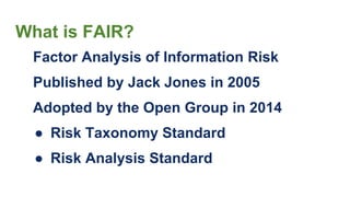 What is FAIR?
Factor Analysis of Information Risk
Published by Jack Jones in 2005
Adopted by the Open Group in 2014
● Risk Taxonomy Standard
● Risk Analysis Standard
 