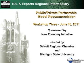 TDL & Exports Regional Intermediary     Public/Private Partnership     Model RecommendationWorkshop Three - June 10, 2011  Sponsored by New Economy Initiative Hosted by Detroit Regional Chamber and Michigan State University 