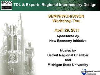 TDL & Exports Regional Intermediary Design  SEMI/NWOH/SWON     Workshop Two       April 29, 2011 Sponsored by New Economy Initiative Hosted by Detroit Regional Chamber and Michigan State University 
