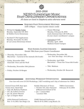 H I V E R Y
11pm till 11am
Party till you drop!
August 25, 2015
D A W N
P A R T Y
NEISDElementaryMusic
StaffDevelopmentOpportunities
2015-2016
Required Staff Development Meetings
Diving into Kodaly Today
Monday, September 28, 2015
@ Hidden Forest Elementary
Standard V iPad Applications
Monday, November 16, 2015
@ Las Lomas Elementary School
Cluster Meetings
Monday, February 24, 2016
(early dismissal day) 1:30-3:30 p.m.
@ your cluster coordinator's campus
Gameplan & Orff
Monday, April 18, 2016
Madison Cluster Campus
3:30-5:00pm 1 hour teacher choice credit
High School Cluster Concerts
Details TBA from your Cluster Coordinator
Thursday, November 12th
MacArthur – Carnival of the Animals (5th Grade)
Friday, November 20th
Churchill- Peter and the Wolf
Wednesday, November 18th-Johnson
Friday, October 16-Reagan
Wednesday, December 9th
Lee- Fine Arts Dept.- 10-11:30 a.m.
Wednesday, April 20th
MacArthur – Texas Our Texas (4th Grade)
TBA- Madison
Wednesday, October 28- Roosevelt
Additional Workshop Opportunities
Fine Arts will cover 2 CTO Workshops, 1 KET workshop and 1 day of substitute for TMEA
Central Texas Orff, 9am-4pm
Trinity Univ. Band Hall
Sept. 26, Bethann Hepburn
Oct. 24, Colleen Vernon
Jan. 23, Aimee Pfitzner
Apr. 2, Chapter Share
AOSA National Conference:
Nov. 11-14, 2015, San Diego, CA
Kodaly Educators of Texas:
October 3rd, Alice Hammel
@Montessori School of SA
Jan. ?, Lauren Bain
Location TBA
OAKE National Conference:
March 10-13, 2016, Long Beach, CA
TMEA Convention:
February 10-13, 2016
All classes are listed in Eduphoria unless otherwise noted
 