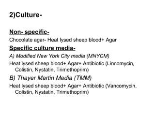 2)CultureNon- specificChocolate agar- Heat lysed sheep blood+ Agar

Specific culture mediaA) Modified New York City media (MNYCM)
Heat lysed sheep blood+ Agar+ Antibiotic (Lincomycin,
Colistin, Nystatin, Trimethoprim)

B) Thayer Martin Media (TMM)
Heat lysed sheep blood+ Agar+ Antibiotic (Vancomycin,
Colistin, Nystatin, Trimethoprim)

 