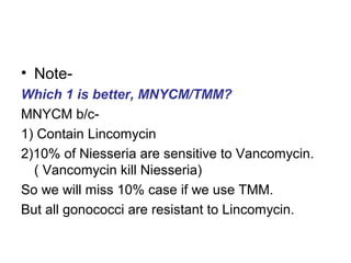 • NoteWhich 1 is better, MNYCM/TMM?
MNYCM b/c1) Contain Lincomycin
2)10% of Niesseria are sensitive to Vancomycin.
( Vancomycin kill Niesseria)
So we will miss 10% case if we use TMM.
But all gonococci are resistant to Lincomycin.

 