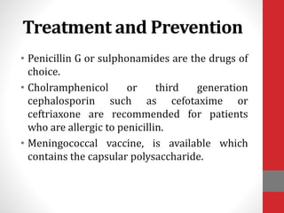 Treatment and Prevention
• Penicillin G or sulphonamides are the drugs of
choice.
• Cholramphenicol or third generation
cephalosporin such as cefotaxime or
ceftriaxone are recommended for patients
who are allergic to penicillin.
• Meningococcal vaccine, is available which
contains the capsular polysaccharide.
 