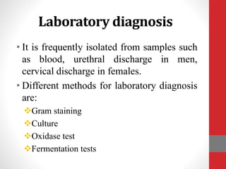 Laboratory diagnosis
• It is frequently isolated from samples such
as blood, urethral discharge in men,
cervical discharge in females.
• Different methods for laboratory diagnosis
are:
Gram staining
Culture
Oxidase test
Fermentation tests
 