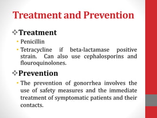Treatment and Prevention
Treatment
• Penicillin
• Tetracycline if beta-lactamase positive
strain. Can also use cephalosporins and
flouroquinolones.
Prevention
• The prevention of gonorrhea involves the
use of safety measures and the immediate
treatment of symptomatic patients and their
contacts.
 
