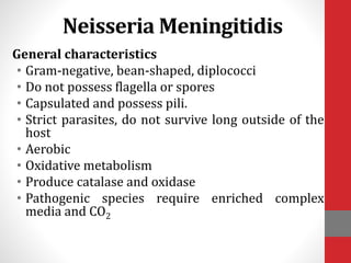 Neisseria Meningitidis
General characteristics
• Gram-negative, bean-shaped, diplococci
• Do not possess flagella or spores
• Capsulated and possess pili.
• Strict parasites, do not survive long outside of the
host
• Aerobic
• Oxidative metabolism
• Produce catalase and oxidase
• Pathogenic species require enriched complex
media and CO2
 