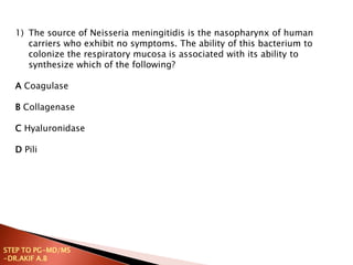 1) The source of Neisseria meningitidis is the nasopharynx of human
carriers who exhibit no symptoms. The ability of this bacterium to
colonize the respiratory mucosa is associated with its ability to
synthesize which of the following?
A Coagulase
B Collagenase
C Hyaluronidase
D Pili
STEP TO PG-MD/MS
-DR.AKIF A.B
 