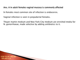 Ans. A In adult females vaginal mucosa is commonly affected
In females most common site of infection is endocervix.
Vaginal infection is seen in prepubertal females.
Thayer martin medium and New York City medium are enriched media for
N. gonorrhoeae, made selective by adding antibiotics to it.
STEP TO PG-MD/MS
-DR.AKIF A.B
 