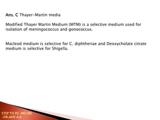 Ans. C Thayer-Martin media
Modified Thayer Martin Medium (MTM) is a selective medium used for
isolation of meningococcus and gonococcus.
Macleod medium is selective for C. diphtheriae and Deoxycholate citrate
medium is selective for Shigella.
STEP TO PG-MD/MS
-DR.AKIF A.B
 