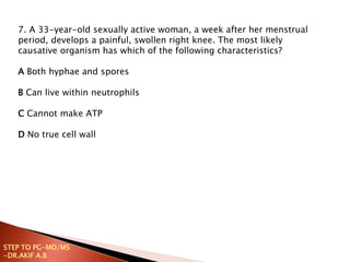 7. A 33-year-old sexually active woman, a week after her menstrual
period, develops a painful, swollen right knee. The most likely
causative organism has which of the following characteristics?
A Both hyphae and spores
B Can live within neutrophils
C Cannot make ATP
D No true cell wall
STEP TO PG-MD/MS
-DR.AKIF A.B
 