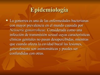Epidemiología  La gonorrea es una de las enfermedades bacterianas con mayor prevalencia en el mundo causada por  Neisserie gonorroheae . Considerada como una infección de transmisión sexual cuyas características clínicas genitales no pasan desapercibidas, mientras que cuando afecta la cavidad bucal las lesiones, generalmente son asintomáticas y puedes ser confundidas con otras. 