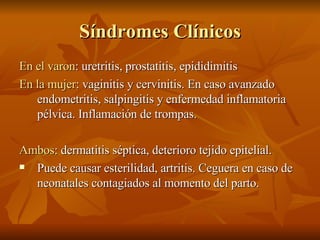 Síndromes Clínicos En el varon : uretritis, prostatitis, epididimitis En la mujer : vaginitis y cervinitis. En caso avanzado endometritis, salpingitis y enfermedad inflamatoria pélvica. Inflamación de trompas. Ambos : dermatitis séptica, deterioro tejido epitelial. Puede causar esterilidad, artritis. Ceguera en caso de neonatales contagiados al momento del parto. 