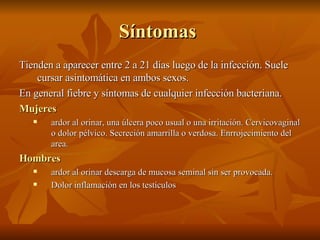 Síntomas  Tienden a aparecer entre 2 a 21 días luego de la infección. Suele cursar asintomática en ambos sexos. En general fiebre y síntomas de cualquier infección bacteriana. Mujeres   ardor al orinar, una úlcera poco usual o una irritación.  Cervicovaginal o dolor pélvico. Secreción amarrilla o verdosa. Enrrojecimiento del area. Hombres   ardor al orinar descarga de mucosa seminal sin ser provocada.  Dolor inflamación en los testículos 
