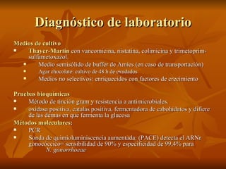 Diagnóstico de laboratorio Medios de cultivo Thayer-Martin  con vancomicina, nistatina, colimicina y trimetoprim-sulfametoxazol.  Medio semisólido de buffer de Amies (en caso de transportación) Agar chocolate: cultivo de 48 h de exudados   Medios no selectivos: enriquecidos con factores de crecimiento Pruebas bioquímicas Método de tinción gram y resistencia a antimicrobiales. oxidasa positiva, catalas positiva, fermentadora de cabohidatos y difiere de las demas en que fermenta la glucosa Métodos moleculares :  PCR  Sonda de quimioluminiscencia aumentada: (PACE) detecta el ARNr gonocóccico= sensibilidad de 90% y especificidad de 99,4% para  N. gonorrhoeae 