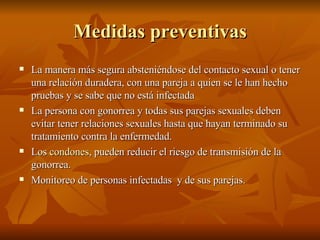 Medidas preventivas La manera más segura absteniéndose del contacto sexual o tener una relación duradera, con una pareja a quien se le han hecho pruebas y se sabe que no está infectada La persona con gonorrea y todas sus parejas sexuales deben evitar tener relaciones sexuales hasta que hayan terminado su tratamiento contra la enfermedad.  Los  condones , pueden reducir el riesgo de transmisión de la gonorrea.  Monitoreo de personas infectadas  y de sus parejas. 