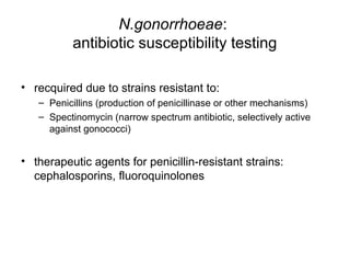 N.gonorrhoeae:
antibiotic susceptibility testing
• recquired due to strains resistant to:
– Penicillins (production of penicillinase or other mechanisms)
– Spectinomycin (narrow spectrum antibiotic, selectively active
against gonococci)
• therapeutic agents for penicillin-resistant strains:
cephalosporins, fluoroquinolones
 